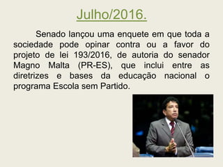 Julho/2016.
Senado lançou uma enquete em que toda a
sociedade pode opinar contra ou a favor do
projeto de lei 193/2016, de autoria do senador
Magno Malta (PR-ES), que inclui entre as
diretrizes e bases da educação nacional o
programa Escola sem Partido.
 