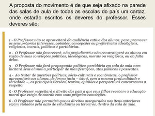 A proposta do movimento é de que seja afixado na parede
das salas de aula de todas as escolas do país um cartaz,
onde estarão escritos os deveres do professor. Esses
deveres são:
 