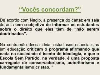 “Vocês concordam?”
De acordo com Nagib, a presença do cartaz em sala
de aula tem o objetivo de informar os estudantes
sobre o direito que eles têm de “não serem
doutrinados”.
Na contramão dessa ideia, estudiosos especialistas
em educação criticam o programa afirmando que
nada na sociedade é isento de ideologia, e que o
Escola Sem Partido, na verdade, é uma proposta
carregada de conservadorismo, autoritarismo e
fundamentalismo cristão. “
 