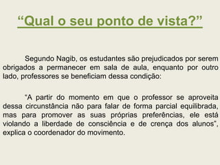 “Qual o seu ponto de vista?”
Segundo Nagib, os estudantes são prejudicados por serem
obrigados a permanecer em sala de aula, enquanto por outro
lado, professores se beneficiam dessa condição:
“A partir do momento em que o professor se aproveita
dessa circunstância não para falar de forma parcial equilibrada,
mas para promover as suas próprias preferências, ele está
violando a liberdade de consciência e de crença dos alunos”,
explica o coordenador do movimento.
 