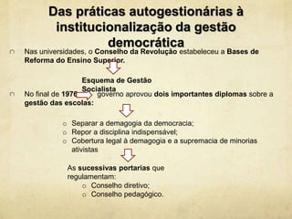 Nas universidades, o Conselho da Revolução estabeleceu a Bases de
Reforma do Ensino Superior.
No final de 1976 governo aprovou dois importantes diplomas sobre a
gestão das escolas:
Das práticas autogestionárias à
institucionalização da gestão
democrática
Esquema de Gestão
Socialista
o Separar a demagogia da democracia;
o Repor a disciplina indispensável;
o Cobertura legal à demagogia e a supremacia de minorias
ativistas
As sucessivas portarias que
regulamentam:
o Conselho diretivo;
o Conselho pedagógico.
 