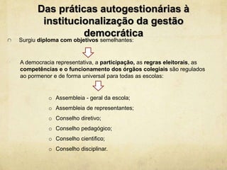 Surgiu diploma com objetivos semelhantes:
Das práticas autogestionárias à
institucionalização da gestão
democrática
A democracia representativa, a participação, as regras eleitorais, as
competências e o funcionamento dos órgãos colegiais são regulados
ao pormenor e de forma universal para todas as escolas:
o Assembleia - geral da escola;
o Assembleia de representantes;
o Conselho diretivo;
o Conselho pedagógico;
o Conselho cientifico;
o Conselho disciplinar.
 