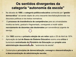 Os sentidos divergentes da
categoria “autonomia da escola”
Na década de 1980, a categoria político-educativa conhecida por “gestão
democrática” vai sendo objeto de uma crescente desvitalização/erosão nos
discursos políticos e nos textos normativos.
O processo de transferência de competências para as universidades
revelou-se lento, gradual e fragmentado, começando a incidir sobre
recrutamento de docentes não doutorados por conveniência urgente de
serviço.
Em 1982 ocorreu a primeira eleição de um reitor após o 25 de Abril de 1974.
Aprovação da Lei de Bases do Sistema Educativo ocorre uma crítica à
burocracia centralizada do Ministério da Educação que propõe uma
administração descentralizada , “autonomia da escola”.
Contemplava princípios de democratização, consagra a descentralização e
a desconcentração da administração escolar.
 
