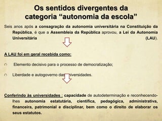 Os sentidos divergentes da
categoria “autonomia da escola”
Seis anos após a consagração da autonomia universitária na Constituição da
República, é que a Assembleia da República aprovou, a Lei da Autonomia
Universitária (LAU).
A LAU foi em geral recebida como:
Elemento decisivo para o processo de democratização;
Liberdade e autogoverno das universidades.
Conferindo às universidades : capacidade de autodeterminação e reconhecendo-
lhes autonomia estatutária, científica, pedagógica, administrativa,
financeira, patrimonial e disciplinar, bem como o direito de elaborar os
seus estatutos.
 