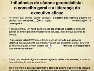 Influências de cânone gerencialista:
o conselho geral e a liderança do
executivo eficaz
o Ao longo das últimas quatro décadas, a gestão das escolas passou de
prática tipo autogestionário a objeto normalização e
consagração.
o A escola ganhou um novo conceito de organização social ou fundação
pública do direito privado prestadora de serviços, mais do que garante de
direitos.
o A estrutura interna da escola tende a ser governada por gestores
internos executivamente subordinados quer aos conselhos gerais, diretores
ou reitores a quem devem prestar contas Transição de colegiedade
para unipessoalidade.
o Existe uma centralização e concentração de poder nas escolas, em vez da
descentralização que foi anunciada.
o Tanto no ensino básico, secundário como no ensino superior são visíveis
 