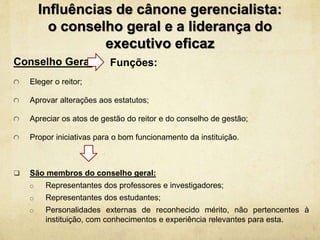 Influências de cânone gerencialista:
o conselho geral e a liderança do
executivo eficaz
Conselho Geral
Eleger o reitor;
Aprovar alterações aos estatutos;
Apreciar os atos de gestão do reitor e do conselho de gestão;
Propor iniciativas para o bom funcionamento da instituição.
 São membros do conselho geral:
o Representantes dos professores e investigadores;
o Representantes dos estudantes;
o Personalidades externas de reconhecido mérito, não pertencentes à
instituição, com conhecimentos e experiência relevantes para esta.
Funções:
 
