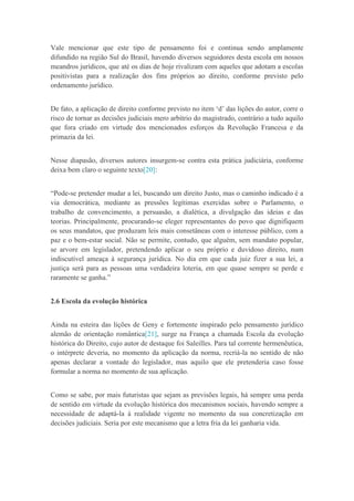Vale mencionar que este tipo de pensamento foi e continua sendo amplamente
difundido na região Sul do Brasil, havendo diversos seguidores desta escola em nossos
meandros jurídicos, que até os dias de hoje rivalizam com aqueles que adotam a escolas
positivistas para a realização dos fins próprios ao direito, conforme previsto pelo
ordenamento jurídico.
De fato, a aplicação de direito conforme previsto no item „d‟ das lições do autor, corre o
risco de tornar as decisões judiciais mero arbítrio do magistrado, contrário a tudo aquilo
que fora criado em virtude dos mencionados esforços da Revolução Francesa e da
primazia da lei.
Nesse diapasão, diversos autores insurgem-se contra esta prática judiciária, conforme
deixa bem claro o seguinte texto[20]:
“Pode-se pretender mudar a lei, buscando um direito Justo, mas o caminho indicado é a
via democrática, mediante as pressões legítimas exercidas sobre o Parlamento, o
trabalho de convencimento, a persuasão, a dialética, a divulgação das ideias e das
teorias. Principalmente, procurando-se eleger representantes do povo que dignifiquem
os seus mandatos, que produzam leis mais consetâneas com o interesse público, com a
paz e o bem-estar social. Não se permite, contudo, que alguém, sem mandato popular,
se arvore em legislador, pretendendo aplicar o seu próprio e duvidoso direito, num
indiscutível ameaça à segurança jurídica. No dia em que cada juiz fizer a sua lei, a
justiça será para as pessoas uma verdadeira loteria, em que quase sempre se perde e
raramente se ganha.”
2.6 Escola da evolução histórica
Ainda na esteira das lições de Geny e fortemente inspirado pelo pensamento jurídico
alemão de orientação romântica[21], surge na França a chamada Escola da evolução
histórica do Direito, cujo autor de destaque foi Saleilles. Para tal corrente hermenêutica,
o intérprete deveria, no momento da aplicação da norma, recriá-la no sentido de não
apenas declarar a vontade do legislador, mas aquilo que ele pretenderia caso fosse
formular a norma no momento de sua aplicação.
Como se sabe, por mais futuristas que sejam as previsões legais, há sempre uma perda
de sentido em virtude da evolução histórica dos mecanismos sociais, havendo sempre a
necessidade de adaptá-la à realidade vigente no momento da sua concretização em
decisões judiciais. Seria por este mecanismo que a letra fria da lei ganharia vida.
 