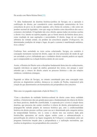 De acordo com Maria Helena Diniz[22]:
“A idéia fundamental da doutrina histórico-jurídica de Savigny era a oposição à
codificação do direito, por considerá-lo como manifestação característica da livre
consciência do povo ou do espírito popular, sob a forma de costume, e não como um
produto racional do legislador, visto que surge na história como decorrência dos usos e
costumes e da tradição. O legislador não cria o direito, apenas traduz em normas escritas
o direito vivo, latente no espírito popular, que se forma através da história desse povo,
como resultado de suas aspirações e necessidades. O direito, longe de ser criação
arbitrária da vontade estatal, era produto da consciência popular (Volksgeeist), em
determinadas condições de tempo e lugar, da qual o costume é manifestação autêntica,
livre e direta.”
Conforme bem assinalado no texto acima colacionado, Savigny era contrário à
concepção meramente racional do direito, capaz de criar prescrições do modo de agir
em sociedade a priori, defendendo que o verdadeiro direito somente poderia ser aquele
que é compreendido na evolução histórica dentro do seio social.
Assim, a História do Direito seria a disciplina fundamental desta área do conhecimento,
negando relevância ao papel da análise gramatical dos textos, isto porque o autor
entendia que a sintaxe do direito estaria no processo histórico e não em relações
sintáticas e semânticas estanques.
Seguindo as idéias de Savigny, no entanto caminhando para uma concepção mais
próxima ao dogmatismo jurídico, destaca-se os estudos de Puchta, responsável pela
criação do que denominamos em hermenêutica de jurisprudência dos conceitos.
Mais uma vez pegando emprestada a lição de Diniz[23]:
“Com a descoberta da realidade histórico-cultural do direito como única realidade
jurídica, o historicismo deu um grande passo para a fundamentação da ciência do direito
em bases positivas, dando-lhe cientificidade. A expressão juris scientia é criação dessa
doutrina, que procurou dar caráter científico à ciência do direito, principalmente por
propugnar-lhe método próprio de natureza histórica que, ante a condicionalidade
histórica do direito procura verificar como seu ser é determinado pela categoria teórica
da temporalidade histórica, isto é, como o direito tem sua essência dada pela
história.Mas apresentou tal escola alguns senões como a substancialização e
personificação do coletivo na figura imaginária do Volksgeist; a contradição entre um
programa historicista traçado para a jurisprudência e a realização racionalista, que
resultou na dogmática e na jurisprudência dos conceitos.”
 
