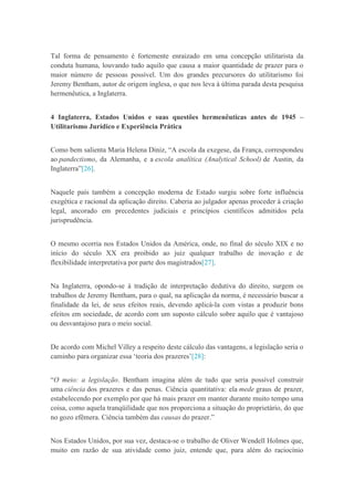 Tal forma de pensamento é fortemente enraizado em uma concepção utilitarista da
conduta humana, louvando tudo aquilo que causa a maior quantidade de prazer para o
maior número de pessoas possível. Um dos grandes precursores do utilitarismo foi
Jeremy Bentham, autor de origem inglesa, o que nos leva à última parada desta pesquisa
hermenêutica, a Inglaterra.
4 Inglaterra, Estados Unidos e suas questões hermenêuticas antes de 1945 –
Utilitarismo Jurídico e Experiência Prática
Como bem salienta Maria Helena Diniz, “A escola da exegese, da França, correspondeu
ao pandectismo, da Alemanha, e a escola analítica (Analytical School) de Austin, da
Inglaterra”[26].
Naquele país também a concepção moderna de Estado surgiu sobre forte influência
exegética e racional da aplicação direito. Caberia ao julgador apenas proceder à criação
legal, ancorado em precedentes judiciais e princípios científicos admitidos pela
jurisprudência.
O mesmo ocorria nos Estados Unidos da América, onde, no final do século XIX e no
início do século XX era proibido ao juiz qualquer trabalho de inovação e de
flexibilidade interpretativa por parte dos magistrados[27].
Na Inglaterra, opondo-se à tradição de interpretação dedutiva do direito, surgem os
trabalhos de Jeremy Bentham, para o qual, na aplicação da norma, é necessário buscar a
finalidade da lei, de seus efeitos reais, devendo aplicá-la com vistas a produzir bons
efeitos em sociedade, de acordo com um suposto cálculo sobre aquilo que é vantajoso
ou desvantajoso para o meio social.
De acordo com Michel Villey a respeito deste cálculo das vantagens, a legislação seria o
caminho para organizar essa „teoria dos prazeres‟[28]:
“O meio: a legislação. Bentham imagina além de tudo que seria possível construir
uma ciência dos prazeres e das penas. Ciência quantitativa: ela mede graus de prazer,
estabelecendo por exemplo por que há mais prazer em manter durante muito tempo uma
coisa, como aquela tranqüilidade que nos proporciona a situação do proprietário, do que
no gozo efêmera. Ciência também das causas do prazer.”
Nos Estados Unidos, por sua vez, destaca-se o trabalho de Oliver Wendell Holmes que,
muito em razão de sua atividade como juiz, entende que, para além do raciocínio
 