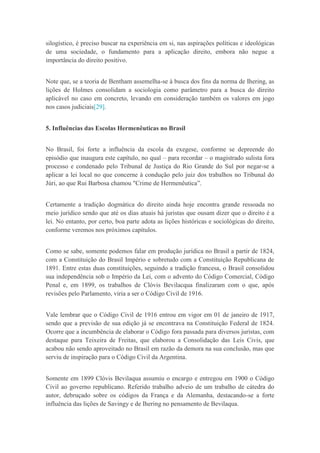 silogístico, é preciso buscar na experiência em si, nas aspirações políticas e ideológicas
de uma sociedade, o fundamento para a aplicação direito, embora não negue a
importância do direito positivo.
Note que, se a teoria de Bentham assemelha-se à busca dos fins da norma de Ihering, as
lições de Holmes consolidam a sociologia como parâmetro para a busca do direito
aplicável no caso em concreto, levando em consideração também os valores em jogo
nos casos judiciais[29].
5. Influências das Escolas Hermenêuticas no Brasil
No Brasil, foi forte a influência da escola da exegese, conforme se depreende do
episódio que inaugura este capítulo, no qual – para recordar – o magistrado sulista fora
processo e condenado pelo Tribunal de Justiça do Rio Grande do Sul por negar-se a
aplicar a lei local no que concerne à condução pelo juiz dos trabalhos no Tribunal do
Júri, ao que Rui Barbosa chamou "Crime de Hermenêutica”.
Certamente a tradição dogmática do direito ainda hoje encontra grande ressoada no
meio jurídico sendo que até os dias atuais há juristas que ousam dizer que o direito é a
lei. No entanto, por certo, boa parte adota as lições históricas e sociológicas do direito,
conforme veremos nos próximos capítulos.
Como se sabe, somente podemos falar em produção jurídica no Brasil a partir de 1824,
com a Constituição do Brasil Império e sobretudo com a Constituição Republicana de
1891. Entre estas duas constituições, seguindo a tradição francesa, o Brasil consolidou
sua independência sob o Império da Lei, com o advento do Código Comercial, Código
Penal e, em 1899, os trabalhos de Clóvis Bevilacqua finalizaram com o que, após
revisões pelo Parlamento, viria a ser o Código Civil de 1916.
Vale lembrar que o Código Civil de 1916 entrou em vigor em 01 de janeiro de 1917,
sendo que a previsão de sua edição já se encontrava na Constituição Federal de 1824.
Ocorre que a incumbência de elaborar o Código fora passada para diversos juristas, com
destaque para Teixeira de Freitas, que elaborou a Consolidação das Leis Civis, que
acabou não sendo aproveitado no Brasil em razão da demora na sua conclusão, mas que
serviu de inspiração para o Código Civil da Argentina.
Somente em 1899 Clóvis Bevilaqua assumiu o encargo e entregou em 1900 o Código
Civil ao governo republicano. Referido trabalho adveio de um trabalho de cátedra do
autor, debruçado sobre os códigos da França e da Alemanha, destacando-se a forte
influência das lições de Savingy e de Ihering no pensamento de Bevilaqua.
 