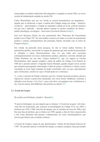 relacionadas ao modelo tradicional, dito dogmático e surgidas no século XIX e as novas
escolas de interpretação surgidas no século XX.
Carlos Maximiliano, por sua vez, divide as escolas hermenêuticas em dogmáticas –
aquelas que se limitavam a expor a matéria dos Códigos artigo por artigo – histórico-
evolutivas – aproximando a vontade do legislador contida na lei do contexto histórico
em que esta é aplicada – fazendo apenas menção às escolas científicas do direito –
análise teleológica, sociológica – bem como à Escola do Direito Livre[4].
José Luis Recasens Siches em sua monumental obra “Panorama del Pensamiento
Juridico em el Siglo XX” faz uma análise exaustiva de todas as escolas do pensamento
jurídico e autores contemporâneos das principais Nações iniciando com as lições de
François Geny[5]
Em virtude da pretensão desta pesquisa, de não se tornar análise histórica do
pensamento jurídico, incorrendo no engano de aparentar que uma escola do pensamento
se sobrepõe a outras diacronicamente, uma vez que todas elas coexistem
contemporaneamente em nosso ordenamento jurídico, adotamos a divisão ofertada por
Chaïm Perelman em sua obra “Lógica Jurídica”[6], que vai separar as Escolas
Hermenêuticas entre aquelas surgidas a partir da análise do Código Civil Francês de
1804 até o período anterior à Segunda Guerra Mundial, quando surgem novas escolas
que retomam preocupações relacionadas à idéia de justiça e referência a valores, menos
vinculadas ao texto legal emanado do poder constituído, uma vez que, especialmente
após o holocausto, conclui-se o que o Estado pode ser o criminoso:
“(...) com o advento do Estado criminoso que foi o Estado nacional-socialista, pareceu
impossível, mesmo a positivistas declarados, tais como Gustav Radbruch, continuar a
defender a tese de que a „Lei é Lei‟, e que o juiz deve, em qualquer caso, conformar-se a
ela. Uma lei injusta, dirá Radbruch, não pertence ao direito.”[7]
2.1 Escola da Exegese
De acordo com Perelman, citando L. Husson[8]:
“É possível distinguir, no seio daquilo que se chamou „A Escola da exegese‟, três fases:
„uma fase de instauração, que começou na promulgação do Código Civil, em 1804, e
terminou em 1830 e 1840; uma fase de apogeu, que se estendeu até cerca de 1880; e por
fim uma fase de declínio, que se fechou em 1899, quando a obra de Geny anunciou-lhe
o fim. Estas distinções não passam, evidentemente, de cortes cinematográficos, que
servem para balizar uma evolução contínua.”
A Escola da Exegese surgiu do que denominamos “trauma da Revolução Francesa de
1789”. No período anterior à referida Revolução, as nações européias eram governadas
 