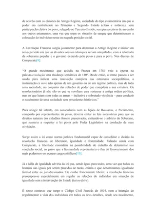 de acordo com os cânones do Antigo Regime, sociedade do tipo estamentária em que o
poder era centralizado no Primeiro e Segundo Estado (clero e nobreza), sem
participação efetiva do povo, relegado ao Terceiro Estado, sem perspectivas de ascensão
aos outros estamentos, uma vez que eram os vínculos de sangue que determinavam a
colocação do indivíduo nesta ou naquela posição social.
A Revolução Francesa surgiu justamente para destronar o Antigo Regime e iniciar um
novo período em que as divisões sociais estanques seriam aniquiladas, com a retomada
da soberania popular e o governo exercido pelo povo e para o povo. Nos dizeres de
Comparato[9]:
“O grande movimento que eclodiu na França em 1789 veio a operar na
palavra revolução uma mudança semântica de 180º. Desde então, o termo passou a ser
usado para indicar uma renovação completa das estruturas sociopolíticas, a
instauração ex novo não apenas de um governo ou de um regime político, mas de toda
uma sociedade, no conjunto das relações de poder que compõem a sua estrutura. Os
revolucionários já não são os que se revoltam para restaurar a antiga ordem política,
mas os que lutam com todas as armas – inclusive e sobretudo violência – para conduzir
o nascimento de uma sociedade sem precedentes históricos.”
Para atingir tal intento, em consonância com as lições de Rousseau, o Parlamento,
composto por representantes do povo, deveria editar as leis necessárias para que os
direitos naturais dos cidadãos fossem preservados, evitando-se o arbítrio do Soberano,
que passaria a respeitar a lei posta pelo Poder Legislativo na condução de suas
atividades.
Surge assim a lei como norma jurídica fundamental capaz de consolidar o ideário da
revolução francesa de liberdade, igualdade e fraternidade. Falando ainda com
Comparato, a liberdade consistiria na possibilidade do cidadão de determinar sua
condição social, ao passo que a fraternidade representaria o fim do favorecimento dos
mais poderosos em ocupar cargos públicos[10].
Já a idéia de igualdade adviria da lei que, sendo igual para todos, uma vez que todos os
homens são iguais por serem providos de razão, criaria o que denominamos igualdade
formal entre os jurisdicionados. De cunho francamente liberal, a revolução francesa
preocupou-se especialmente em regular as relações do indivíduo em situação de
igualdade sem a intervenção do Estado (laisse-faire).
É nesse contexto que surge o Código Civil Francês de 1804, com a intenção de
regulamentar a vida dos indivíduos em todos os seus detalhes, desde seu nascimento,
 