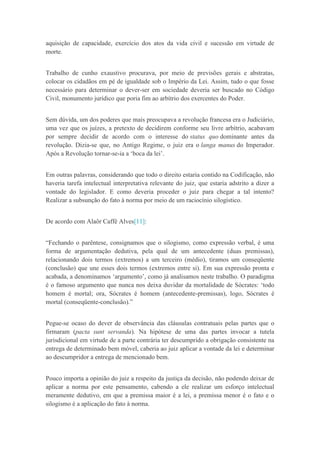 aquisição de capacidade, exercício dos atos da vida civil e sucessão em virtude de
morte.
Trabalho de cunho exaustivo procurava, por meio de previsões gerais e abstratas,
colocar os cidadãos em pé de igualdade sob o Império da Lei. Assim, tudo o que fosse
necessário para determinar o dever-ser em sociedade deveria ser buscado no Código
Civil, monumento jurídico que poria fim ao arbítrio dos exercentes do Poder.
Sem dúvida, um dos poderes que mais preocupava a revolução francesa era o Judiciário,
uma vez que os juízes, a pretexto de decidirem conforme seu livre arbítrio, acabavam
por sempre decidir de acordo com o interesse do status quo dominante antes da
revolução. Dizia-se que, no Antigo Regime, o juiz era o langa manus do Imperador.
Após a Revolução tornar-se-ia a „boca da lei‟.
Em outras palavras, considerando que todo o direito estaria contido na Codificação, não
haveria tarefa intelectual interpretativa relevante do juiz, que estaria adstrito a dizer a
vontade do legislador. E como deveria proceder o juiz para chegar a tal intento?
Realizar a subsunção do fato à norma por meio de um raciocínio silogístico.
De acordo com Alaôr Caffé Alves[11]:
“Fechando o parêntese, consignamos que o silogismo, como expressão verbal, é uma
forma de argumentação dedutiva, pela qual de um antecedente (duas premissas),
relacionando dois termos (extremos) a um terceiro (médio), tiramos um conseqüente
(conclusão) que une esses dois termos (extremos entre si). Em sua expressão pronta e
acabada, a denominamos „argumento‟, como já analisamos neste trabalho. O paradigma
é o famoso argumento que nunca nos deixa duvidar da mortalidade de Sócrates: „todo
homem é mortal; ora, Sócrates é homem (antecedente-premissas), logo, Sócrates é
mortal (conseqüente-conclusão).”
Pegue-se ocaso do dever de observância das cláusulas contratuais pelas partes que o
firmaram (pacta sunt servanda). Na hipótese de uma das partes invocar a tutela
jurisdicional em virtude de a parte contrária ter descumprido a obrigação consistente na
entrega de determinado bem móvel, caberia ao juiz aplicar a vontade da lei e determinar
ao descumpridor a entrega de mencionado bem.
Pouco importa a opinião do juiz a respeito da justiça da decisão, não podendo deixar de
aplicar a norma por este pensamento, cabendo a ele realizar um esforço intelectual
meramente dedutivo, em que a premissa maior é a lei, a premissa menor é o fato e o
silogismo é a aplicação do fato à norma.
 