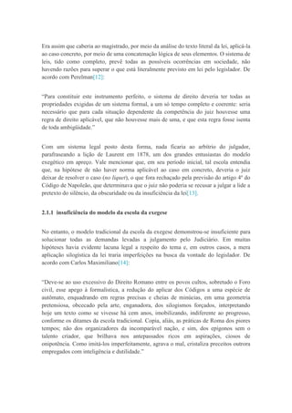 Era assim que caberia ao magistrado, por meio da análise do texto literal da lei, aplicá-la
ao caso concreto, por meio de uma concatenação lógica de seus elementos. O sistema de
leis, tido como completo, prevê todas as possíveis ocorrências em sociedade, não
havendo razões para superar o que está literalmente previsto em lei pelo legislador. De
acordo com Perelman[12]:
“Para constituir este instrumento perfeito, o sistema de direito deveria ter todas as
propriedades exigidas de um sistema formal, a um só tempo completo e coerente: seria
necessário que para cada situação dependente da competência do juiz houvesse uma
regra de direito aplicável, que não houvesse mais de uma, e que esta regra fosse isenta
de toda ambigüidade.”
Com um sistema legal posto desta forma, nada ficaria ao arbítrio do julgador,
parafraseando a lição de Laurent em 1878, um dos grandes entusiastas do modelo
exegético em apreço. Vale mencionar que, em seu período inicial, tal escola entendia
que, na hipótese de não haver norma aplicável ao caso em concreto, deveria o juiz
deixar de resolver o caso (no liquet), o que fora rechaçado pela previsão do artigo 4º do
Código de Napoleão, que determinava que o juiz não poderia se recusar a julgar a lide a
pretexto do silêncio, da obscuridade ou da insuficiência da lei[13].
2.1.1 insuficiência do modelo da escola da exegese
No entanto, o modelo tradicional da escola da exegese demonstrou-se insuficiente para
solucionar todas as demandas levadas a julgamento pelo Judiciário. Em muitas
hipóteses havia evidente lacuna legal a respeito do tema e, em outros casos, a mera
aplicação silogística da lei traria imperfeições na busca da vontade do legislador. De
acordo com Carlos Maximiliano[14]:
“Deve-se ao uso excessivo do Direito Romano entre os povos cultos, sobretudo o Foro
civil, esse apego à formalística, a redução do aplicar dos Códigos a uma espécie de
autômato, enquadrando em regras precisas e cheias de minúcias, em uma geometria
pretensiosa, obcecado pela arte, enganadora, dos silogismos forçados, interpretando
hoje um texto como se vivesse há cem anos, imobilizando, indiferente ao progresso,
conforme os ditames da escola tradicional. Copia, aliás, as práticas de Roma dos piores
tempos; não dos organizadores da incomparável nação, e sim, dos epígonos sem o
talento criador, que brilhava nos antepassados ricos em aspirações, ciosos de
onipotência. Como imitá-los imperfeitamente, agrava o mal, cristaliza preceitos outrora
empregados com inteligência e dutilidade.”
 