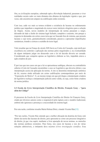 Ora, as civilizações européias, sobretudo após a Revolução Industrial, passaram a viver
realidades sociais cada vez mais distantes dos ditames da legislação vigente e que, por
vezes, não encontravam amparo na codificação então existente.
Com isso, cada vez mais se tornou evidente a existência de lacunas no ordenamento
jurídico que impediam o magistrado de exercer mero intelecto silogístico para a solução
de litígios. Assim, novos modelos de interpretação da norma passaram a surgir,
deixando de lado a ilusão do sistema legal fechado, completo e coerente, isto porque a
resposta às demandas em certos casos teria que ser buscada fora do sistema, que possuía
lacunas e cujo texto, gramaticalmente considerado, passava a apresentar imperfeições
semânticas, tirando a certeza e exatidão do texto legal.
Vale ressaltar que na França do século XIX havia as Cortes de Cassação, cuja tarefa por
excelência era controlar a aplicação das normas pelos magistrados e, na eventualidade
de algum intérprete julgar em desacordo com a lei tal decisão deveria ser cassada.
Considerando que competia apenas ao legislativo elaborar as leis, impedida estava a
ação criadora do juiz.
É por isso que nos casos em que a lei se apresentasse ambígua, obscura ou contraditória
caberia à Corte de Cassação encaminhar o caso ao Legislativo que deveria ofertar a sua
interpretação acerca da aplicação da norma. A isto se denomina interpretação autêntica
da lei, recurso ainda utilizado em certas codificações contemporâneas por meio de
“Exposições de Motivo”. E, ao mesmo tempo em que privilegia a interpretação criadora
do legislativo rechaça a interpretação judicial como valida, ou seja, como fonte criadora
de norma jurídica.
2.3 Escola da Livre Interpretação Científica do Direito. François Geny – “para
além do Código”
O precursor da Escola da Livre Interpretação Científica do Direito foi François Geny,
citado por diversos autores como o responsável pela ruptura com o modelo tradicional,
embora não ignorasse a presença e a necessidade do sistema legal.
Por esta razão, conforme ressalta Maria Helena Diniz, citando Vicente Ráo[15]:
“Por tais razões, Vicente Ráo entende que a melhor ubicação da doutrina de Geny está
dentro da teoria das lacunas do direito, pois apresenta-se como um processo integrativo
do direito, já que visa suprir, mediante a livre apuração de novas normas, as omissões
das normas jurídicas existentes. Para Geny, nos casos de lacunas e nos de várias
soluções admissíveis, o intérprete deve recorrer à livre investigação científica. Essa
 