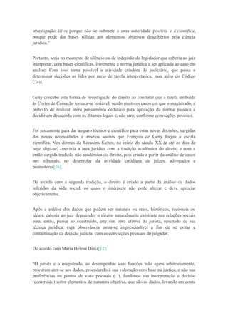 investigação élivre porque não se submete a uma autoridade positiva e é científica,
porque pode dar bases sólidas aos elementos objetivos descobertos pela ciência
jurídica.”
Portanto, seria no momento de silêncio ou de indecisão do legislador que caberia ao juiz
interpretar, com bases científicas, livremente a norma jurídica a ser aplicada ao caso em
análise. Com isso torna possível a atividade criadora do judiciário, que passa a
determinar decisões às lides por meio de tarefa interpretativa, para além do Código
Civil.
Geny concebe esta forma de investigação do direito ao constatar que a tarefa atribuída
às Cortes de Cassação tornara-se inviável, sendo muito os casos em que o magistrado, a
pretexto de realizar mero pensamento dedutivo para aplicação da norma passava a
decidir em desacordo com os ditames legais e, não raro, conforme convicções pessoais.
Foi justamente para dar amparo técnico e científico para estas novas decisões, surgidas
das novas necessidades e anseios sociais que François de Geny forjou a escola
científica. Nos dizeres de Recaséns Siches, no início do século XX (e até os dias de
hoje, diga-se) convivia a área jurídica com a tradição acadêmica do direito e com a
então surgida tradição não acadêmica do direito, pois criada a partir da análise de casos
nos tribunais, no desenrolar da atividade cotidiana de juízes, advogados e
promotores[16].
De acordo com a segunda tradição, o direito é criado a partir da análise de dados
inferidos da vida social, os quais o intérprete não pode alterar e deve apreciar
objetivamente.
Após a análise dos dados que podem ser naturais ou reais, históricos, racionais ou
ideais, caberia ao juiz depreender o direito naturalmente existente nas relações sociais
para, então, passar ao construído, esta sim obra efetiva do jurista, resultado de sua
técnica jurídica, cuja observância torna-se imprescindível a fim de se evitar a
contaminação da decisão judicial com as convicções pessoais do julgador.
De acordo com Maria Helena Diniz[17]:
“O jurista e o magistrado, ao desempenhar suas funções, não agem arbitrariamente,
procuram ater-se aos dados, procedendo à sua valoração com base na justiça, e não nas
preferências ou pontos de vista pessoais (...), fundando sua interpretação e decisão
(construído) sobre elementos de natureza objetiva, que são os dados, levando em conta
 