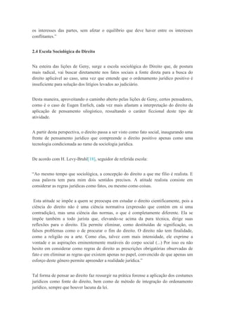 os interesses das partes, sem afetar o equilíbrio que deve haver entre os interesses
conflitantes.”
2.4 Escola Sociológica do Direito
Na esteira das lições de Geny, surge a escola sociológica do Direito que, de postura
mais radical, vai buscar diretamente nos fatos sociais a fonte direta para a busca do
direito aplicável ao caso, uma vez que entende que o ordenamento jurídico positivo é
insuficiente para solução dos litígios levados ao judiciário.
Desta maneira, aproveitando o caminho aberto pelas lições de Geny, certos pensadores,
como é o caso de Eugen Enrlich, cada vez mais afastam a interpretação do direito da
aplicação de pensamento silogístico, ressaltando o caráter ficcional deste tipo de
atividade.
A partir desta perspectiva, o direito passa a ser visto como fato social, inaugurando uma
frente de pensamento jurídico que compreende o direito positivo apenas como uma
tecnologia condicionada ao ramo da sociologia jurídica.
De acordo com H. Levy-Bruhl[18], seguidor de referida escola:
“Ao mesmo tempo que sociológica, a concepção do direito a que me filio é realista. E
essa palavra tem para mim dois sentidos precisos. A atitude realista consiste em
considerar as regras jurídicas como fatos, ou mesmo como coisas.
Esta atitude se impõe a quem se preocupa em estudar o direito cientificamente, pois a
ciência do direito não é uma ciência normativa (expressão que contém em si uma
contradição), mas uma ciência das normas, o que é completamente diferente. Ela se
impõe também a todo jurista que, elevando-se acima da pura técnica, dirige suas
reflexões para o direito. Ela permite eliminar, como destituídas de significação, os
falsos problemas como o de procurar o fim do direito. O direito não tem finalidade,
como a religião ou a arte. Como elas, talvez com mais intensidade, ele exprime a
vontade e as aspirações eminentemente mutáveis do corpo social (...) Por isso eu não
hesito em considerar como regras de direito as prescrições obrigatórias observadas de
fato e em eliminar as regras que existem apenas no papel, convencido de que apenas um
esforço deste gênero permite apreender a realidade jurídica.”
Tal forma de pensar ao direito faz ressurgir na prática forense a aplicação dos costumes
jurídicos como fonte do direito, bem como de método de integração do ordenamento
jurídico, sempre que houver lacuna da lei.
 