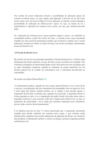 Nos moldes da escola tradicional, haveria a possibilidade de aplicação apenas do
costume secundum legem, ou seja, aquele cuja aplicação é prevista em lei (tal como
ocorre certas vezes em nosso Código Civil em vigência), no entanto, restaria afastada a
possibilidade de aplicação do direito praeter legem, ou seja, na lacuna da lei e
especialmente a aplicação do costume contra legem, em seja, que contraria previsão
legal.
Se a aplicação do costume praeter legem encontra amparo e passa a ser admitido na
comunidade jurídica a partir das lições de Geny, o costume contra legem encontrará
respaldo em uma escola do pensamento jurídico que extermiza a relação com a escola
tradicional, levando aos limites as lições de Geny e da escola sociológica, denominada,
Escola do Direito Livre.
2.5 Escola do Direito Livre
De acordo com um de seus principais pensadores, Herman Kantorowicz, o direito surge
diretamente das fontes materiais, ou seja, dos fatos sociais ocorridos em sociedade e das
valorações axiológicas de determinado grupo social. Seria deste universo axiológico que
as ações ideológicas surgiriam, cabendo ao intérprete da norma manifestar em sua
decisão judicial ato de vontade em consonância com o sentimento prevalecente na
comunidade.
De acordo com Maria Helena Diniz[19]:
“A interpretação jurídica, segundo ele, deve seguir quatro diretrizes: a) se o texto de lei
é unívoco e sua aplicação não fere sentimentos da comunidade, deve-se aplicá-lo; b) se
o texto legal não oferece solução pacífica, ou se conduz a uma decisão injusta, o
magistrado deverá ditar a sentença que, segundo sua convicção, o legislador ditaria se
tivesse pensado no caso; c) se o magistrado não puder formar convicção sobre como o
legislador resolveria o caso concreto, então deve inspirar-seno direito livre, ou seja, no
sentimento da coletividade; e d) se ainda não encontrar inspiração nesse sentimento,
deverá, então, resolver discricionariamente.”
É na hipótese prevista no item „b‟ acima mencionado que o magistrado encontraria
respaldo para decidir conforme um costume contra legem, o que continua sendo
afastado pelos seguidores das escolas tradicionais de aplicação do direito, em virtude de
desconsiderar o ordenamento jurídico e colocar em perigo a pretensa segurança jurídica
conferida por este.
 