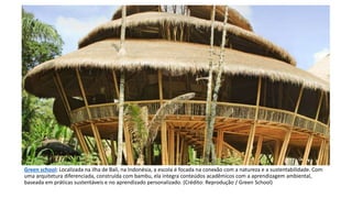 Green school: Localizada na ilha de Bali, na Indonésia, a escola é focada na conexão com a natureza e a sustentabilidade. Com
uma arquitetura diferenciada, construída com bambu, ela integra conteúdos acadêmicos com a aprendizagem ambiental,
baseada em práticas sustentáveis e no aprendizado personalizado. (Crédito: Reprodução / Green School)
 