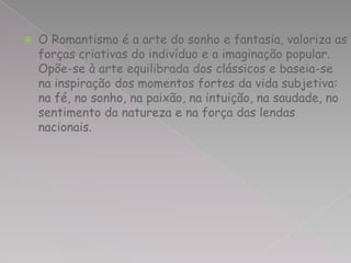    O Romantismo é a arte do sonho e fantasia, valoriza as
    forças criativas do indivíduo e a imaginação popular.
    Opõe-se à arte equilibrada dos clássicos e baseia-se
    na inspiração dos momentos fortes da vida subjetiva:
    na fé, no sonho, na paixão, na intuição, na saudade, no
    sentimento da natureza e na força das lendas
    nacionais.
 