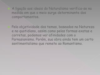    A ligação aos ideais do Naturalismo verifica-se na
    medida em que o meio surge determinante dos
    comportamentos.

   Pela objetividade dos temas, baseados na Natureza
    e no quotidiano, assim como pelas formas exatas e
    corretas, podemos ver afinidades com o
    Parnasianismo. Porém, sua obra ainda tem um certo
    sentimentalismo que remete ao Romantismo.
 
