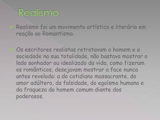    Realismo foi um movimento artístico e literário em
    reação ao Romantismo.

   Os escritores realistas retratavam o homem e a
    sociedade na sua totalidade, não bastava mostrar o
    lado sonhador ou idealizado da vida, como fizeram
    os românticos, desejavam mostrar a face nunca
    antes revelada: a do cotidiano massacrante, do
    amor adúltero, da falsidade, do egoísmo humano e
    da fraqueza do homem comum diante dos
    poderosos.
 