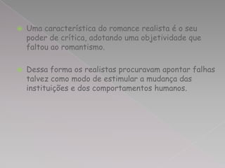    Uma característica do romance realista é o seu
    poder de crítica, adotando uma objetividade que
    faltou ao romantismo.

   Dessa forma os realistas procuravam apontar falhas
    talvez como modo de estimular a mudança das
    instituições e dos comportamentos humanos.
 