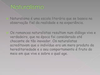    Naturalismo é uma escola literária que se baseia na
    observação fiel da realidade e na experiência.

   Os romances naturalistas resultam num diálogo vivo e
    verdadeiro, que na época foi considerado até
    chocante de tão inovador. Os naturalistas
    acreditavam que o indivíduo era um mero produto da
    hereditariedade e o seu comportamento é fruto do
    meio em que vive e sobre o qual age.
 