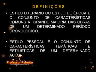 D E F I N I Ç Õ E S
• ESTILO LITERÁRIO OU ESTILO DE ÉPOCA É
O CONJUNTO DE CARACTERÍSTICAS
COMUNS A GRANDE MAIORIA DAS OBRAS
DE UM DETERMINADO PERÍODO
CRONOLÓGICO.
• ESTILO PESSOAL É O CONJUNTO DE
CARACTERÍSTICAS TEMÁTICAS E
ESTILÍSTICAS DE UM DETERMINADO
AUTOR.