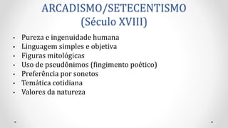 ARCADISMO/SETECENTISMO
(Século XVIII)
• Pureza e ingenuidade humana
• Linguagem simples e objetiva
• Figuras mitológicas
• Uso de pseudônimos (fingimento poético)
• Preferência por sonetos
• Temática cotidiana
• Valores da natureza
 