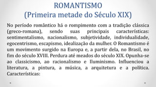 ROMANTISMO
(Primeira metade do Século XIX)
No período romântico há o rompimento com a tradição clássica
(greco-romana), sendo suas principais características:
sentimentalismo, nacionalismo, subjetividade, individualidade,
egocentrismo, escapismo, idealização da mulher. O Romantismo é
um movimento surgido na Europa e, a partir dela, no Brasil, no
fim do século XVIII. Perdura até meados do século XIX. Opunha-se
ao classicismo, ao racionalismo e Iluminismo. Influenciou a
literatura, a pintura, a música, a arquitetura e a política.
Características:
 