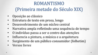 ROMANTISMO
(Primeira metade do Século XIX)
• Oposição ao clássico
• Estrutura de texto em prosa, longo
• Desenvolvimento de um núcleo central
• Narrativa ampla refletindo uma sequência de tempo
• O indivíduo passa a ser o centro das atenções
• Influencia a pintura, a música e a arquitetura
• Surgimento de um público consumidor (folhetim)
• Versos livres
 