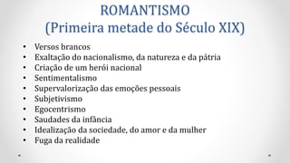 ROMANTISMO
(Primeira metade do Século XIX)
• Versos brancos
• Exaltação do nacionalismo, da natureza e da pátria
• Criação de um herói nacional
• Sentimentalismo
• Supervalorização das emoções pessoais
• Subjetivismo
• Egocentrismo
• Saudades da infância
• Idealização da sociedade, do amor e da mulher
• Fuga da realidade
 