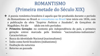 ROMANTISMO
(Primeira metade do Século XIX)
❖ A poesia romântica brasileira é aquela que foi produzida durante o período
do Romantismo no Brasil. o romantismo no Brasil teve início em 1836, com
a publicação da obra “Suspiros Poéticos e Saudades”, de Gonçalves de
Magalhães. Foi div idido em três períodos:
 Primeira Geração: no contexto pós independência do país, a primeira
geração esteve marcada pelo binômio “nacionalismo-indianismo”.
Características:
• Busca da identidade Nacional (nacionalismo)
• Índio como herói brasileiro (indianismo)
• Exaltação da natureza
• Retorno ao passado
 