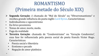 ROMANTISMO
(Primeira metade do Século XIX)
 Segunda Geração: é chamada de “Mal do Século” ou “Ultrarromantismo” e
recebeu grande influência do poeta inglês Lord Byron. Características:
• Individualismo e egocentrismo
• Eu-lirico pessimista
• Temas de amor, morte, medo.
• Fuga da realidade
 Terceira Geração: chamada de “Condoreirismo” ou “Geração Condoreira”,
essa fase foi influenciada pela poesia social do poeta francês Victor Hugo.
Características:
• Poesia social e libertária
• Erotismo e pecado
• Negação do amor platônico
 