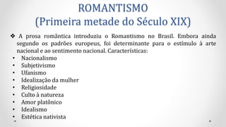 ROMANTISMO
(Primeira metade do Século XIX)
❖ A prosa romântica introduziu o Romantismo no Brasil. Embora ainda
segundo os padrões europeus, foi determinante para o estímulo à arte
nacional e ao sentimento nacional. Características:
• Nacionalismo
• Subjetivismo
• Ufanismo
• Idealização da mulher
• Religiosidade
• Culto à natureza
• Amor platônico
• Idealismo
• Estética nativista
 