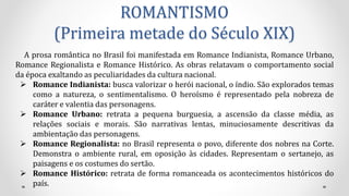ROMANTISMO
(Primeira metade do Século XIX)
A prosa romântica no Brasil foi manifestada em Romance Indianista, Romance Urbano,
Romance Regionalista e Romance Histórico. As obras relatavam o comportamento social
da época exaltando as peculiaridades da cultura nacional.
 Romance Indianista: busca valorizar o herói nacional, o índio. São explorados temas
como a natureza, o sentimentalismo. O heroísmo é representado pela nobreza de
caráter e valentia das personagens.
 Romance Urbano: retrata a pequena burguesia, a ascensão da classe média, as
relações sociais e morais. São narrativas lentas, minuciosamente descritivas da
ambientação das personagens.
 Romance Regionalista: no Brasil representa o povo, diferente dos nobres na Corte.
Demonstra o ambiente rural, em oposição às cidades. Representam o sertanejo, as
paisagens e os costumes do sertão.
 Romance Histórico: retrata de forma romanceada os acontecimentos históricos do
país.
 
