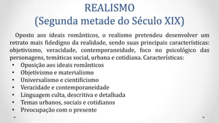 REALISMO
(Segunda metade do Século XIX)
Oposto aos ideais românticos, o realismo pretendeu desenvolver um
retrato mais fidedigno da realidade, sendo suas principais características:
objetivismo, veracidade, contemporaneidade, foco no psicológico das
personagens, temáticas social, urbana e cotidiana. Características:
• Oposição aos ideais românticos
• Objetivismo e materialismo
• Universalismo e cientificismo
• Veracidade e contemporaneidade
• Linguagem culta, descritiva e detalhada
• Temas urbanos, sociais e cotidianos
• Preocupação com o presente
 
