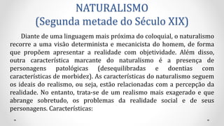 NATURALISMO
(Segunda metade do Século XIX)
Diante de uma linguagem mais próxima do coloquial, o naturalismo
recorre a uma visão determinista e mecanicista do homem, de forma
que propõem apresentar a realidade com objetividade. Além disso,
outra característica marcante do naturalismo é a presença de
personagens patológicas (desequilibradas e doentias com
características de morbidez). As características do naturalismo seguem
os ideais do realismo, ou seja, estão relacionadas com a percepção da
realidade. No entanto, trata-se de um realismo mais exagerado e que
abrange sobretudo, os problemas da realidade social e de seus
personagens. Características:
 