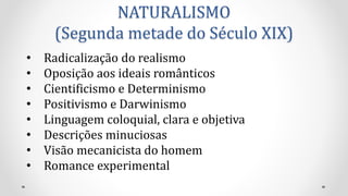 NATURALISMO
(Segunda metade do Século XIX)
• Radicalização do realismo
• Oposição aos ideais românticos
• Cientificismo e Determinismo
• Positivismo e Darwinismo
• Linguagem coloquial, clara e objetiva
• Descrições minuciosas
• Visão mecanicista do homem
• Romance experimental
 
