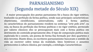 PARNASIANISMO
(Segunda metade do Século XIX)
A maior preocupação dos poetas parnasianos foi a busca do rigor estético,
traduzido na perfeição da forma poética, sendo suas principais características:
objetivismo, cientificismo, universalismo, culto à forma poética.
As características do parnasianismo residem na sentença “arte pela arte”, ou
seja, na busca da perfeição das formas poéticas e no rigor estético, permeado
por valores clássicos eles se preocupavam mais com a forma poética em
detrimento do conteúdo propriamente dito. O tipo de composição poética mais
explorada foi o soneto, um poema de forma fixa formado por dois quartetos e
dois tercetos. Diante disso, os escritores parnasianismo buscavam o sentido da
vida ao escrever sobre temas da realidade, fatos históricos e assuntos
pertencentes à cultura clássica, por exemplo, a mitologia. Características:
 