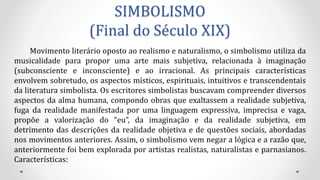 SIMBOLISMO
(Final do Século XIX)
Movimento literário oposto ao realismo e naturalismo, o simbolismo utiliza da
musicalidade para propor uma arte mais subjetiva, relacionada à imaginação
(subconsciente e inconsciente) e ao irracional. As principais características
envolvem sobretudo, os aspectos místicos, espirituais, intuitivos e transcendentais
da literatura simbolista. Os escritores simbolistas buscavam compreender diversos
aspectos da alma humana, compondo obras que exaltassem a realidade subjetiva,
fuga da realidade manifestada por uma linguagem expressiva, imprecisa e vaga,
propõe a valorização do “eu”, da imaginação e da realidade subjetiva, em
detrimento das descrições da realidade objetiva e de questões sociais, abordadas
nos movimentos anteriores. Assim, o simbolismo vem negar a lógica e a razão que,
anteriormente foi bem explorada por artistas realistas, naturalistas e parnasianos.
Características:
 