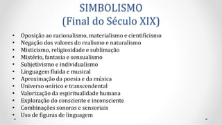 SIMBOLISMO
(Final do Século XIX)
• Oposição ao racionalismo, materialismo e cientificismo
• Negação dos valores do realismo e naturalismo
• Misticismo, religiosidade e sublimação
• Mistério, fantasia e sensualismo
• Subjetivismo e individualismo
• Linguagem fluida e musical
• Aproximação da poesia e da música
• Universo onírico e transcendental
• Valorização da espiritualidade humana
• Exploração do consciente e inconsciente
• Combinações sonoras e sensoriais
• Uso de figuras de linguagem
 