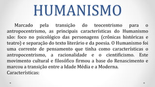 HUMANISMO
Marcado pela transição do teocentrismo para o
antropocentrismo, as principais características do Humanismo
são: foco no psicológico das personagens (crônicas históricas e
teatro) e separação do texto literário e da poesia. O Humanismo foi
uma corrente de pensamento que tinha como características o
antropocentrismo, a racionalidade e o cientificismo. Este
movimento cultural e filosófico firmou a base do Renascimento e
marcou a transição entre a Idade Média e a Moderna.
Características:
 