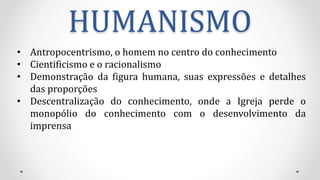 HUMANISMO
• Antropocentrismo, o homem no centro do conhecimento
• Cientificismo e o racionalismo
• Demonstração da figura humana, suas expressões e detalhes
das proporções
• Descentralização do conhecimento, onde a Igreja perde o
monopólio do conhecimento com o desenvolvimento da
imprensa
 
