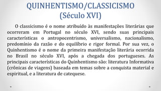 QUINHENTISMO/CLASSICISMO
(Século XVI)
O classicismo é o nome atribuído às manifestações literárias que
ocorreram em Portugal no século XVI, sendo suas principais
características o antropocentrismo, universalismo, nacionalismo,
predomínio da razão e do equilíbrio e rigor formal. Por sua vez, o
Quinhentismo é o nome da primeira manifestação literária ocorrida
no Brasil no século XVI, após a chegada dos portugueses. As
principais características do Quinhentismo são: literatura Informativa
(crônicas de viagens) baseada em temas sobre a conquista material e
espiritual, e a literatura de catequese.
 