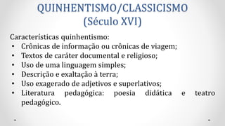 QUINHENTISMO/CLASSICISMO
(Século XVI)
Características quinhentismo:
• Crônicas de informação ou crônicas de viagem;
• Textos de caráter documental e religioso;
• Uso de uma linguagem simples;
• Descrição e exaltação à terra;
• Uso exagerado de adjetivos e superlativos;
• Literatura pedagógica: poesia didática e teatro
pedagógico.
 