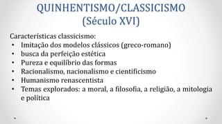 QUINHENTISMO/CLASSICISMO
(Século XVI)
Características classicismo:
• Imitação dos modelos clássicos (greco-romano)
• busca da perfeição estética
• Pureza e equilíbrio das formas
• Racionalismo, nacionalismo e cientificismo
• Humanismo renascentista
• Temas explorados: a moral, a filosofia, a religião, a mitologia
e política
 