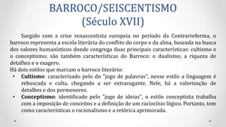 BARROCO/SEISCENTISMO
(Século XVII)
Surgido com a crise renascentista europeia no período da Contrarreforma, o
barroco representa a escola literária do conflito do corpo e da alma, baseada na busca
dos valores humanísticos donde congrega duas principais características: cultismo e
o conceptismo; são também características do Barroco: o dualismo, a riqueza de
detalhes e o exagero.
Há dois estilos que marcam o barroco literário:
• Cultismo: caracterizado pelo do "jogo de palavras", nesse estilo a linguagem é
rebuscada e culta, chegando a ser extravagante. Nele, há a valorização de
detalhes e dos pormenores.
• Conceptismo: identificado pelo "jogo de ideias", o estilo conceptista trabalha
com a imposição de conceitos e a definição de um raciocínio lógico. Portanto, tem
como características o racionalismo e a retórica aprimorada.
 