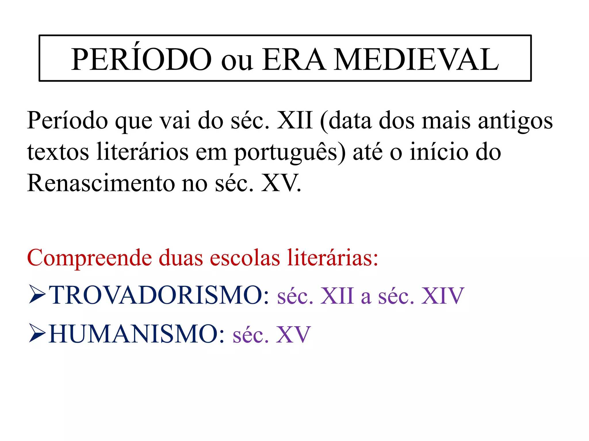 Período que vai do séc. XII (data dos mais antigos
textos literários em português) até o início do
Renascimento no séc. XV.
Compreende duas escolas literárias:
TROVADORISMO: séc. XII a séc. XIV
HUMANISMO: séc. XV
PERÍODO ou ERA MEDIEVAL
 